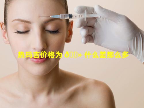 热玛吉价格为 🌻 什么差那么多